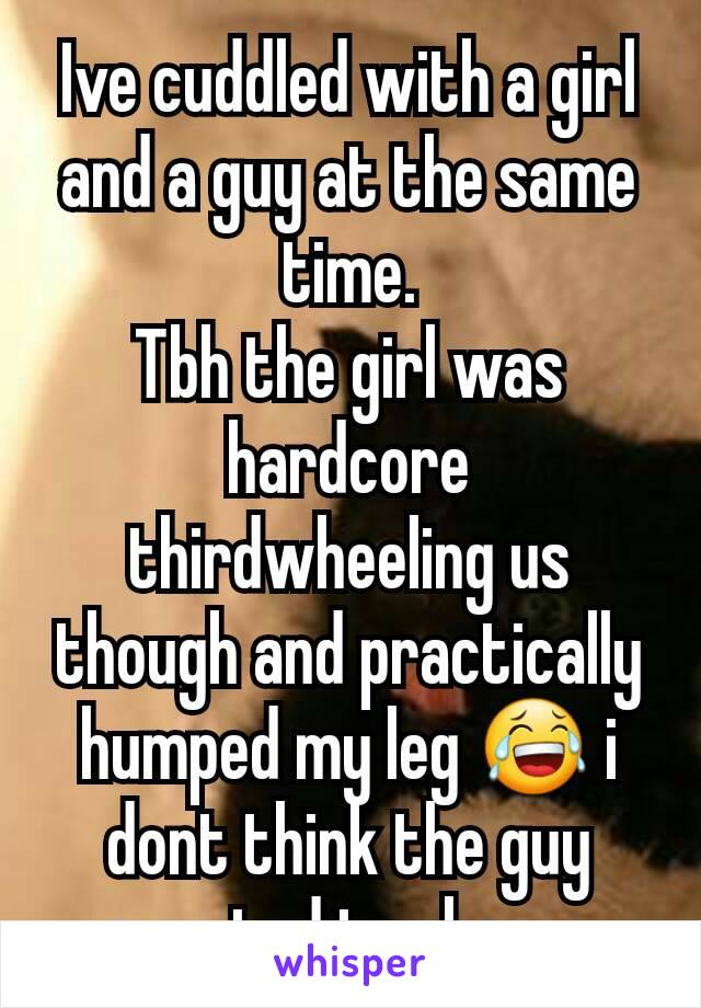 Ive cuddled with a girl and a guy at the same time.
Tbh the girl was hardcore thirdwheeling us though and practically humped my leg 😂 i dont think the guy wanted to share 