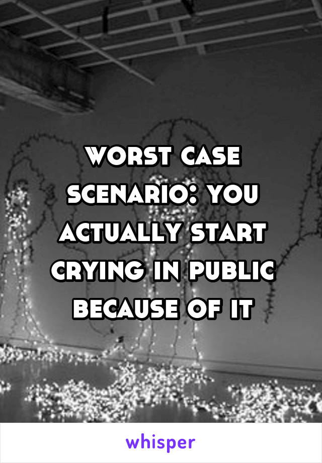 worst case scenario: you actually start crying in public because of it