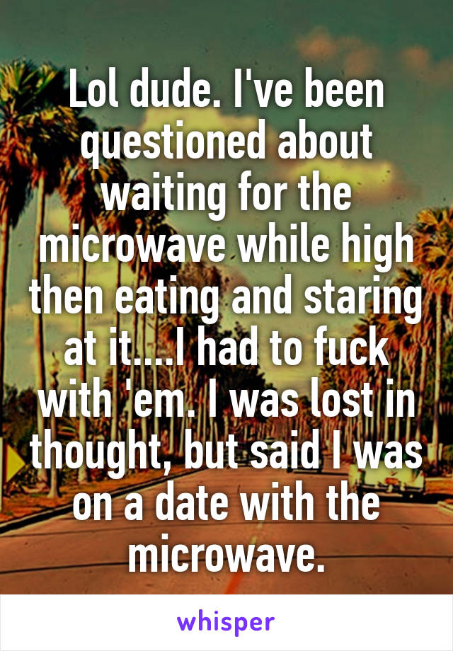 Lol dude. I've been questioned about waiting for the microwave while high then eating and staring at it....I had to fuck with 'em. I was lost in thought, but said I was on a date with the microwave.