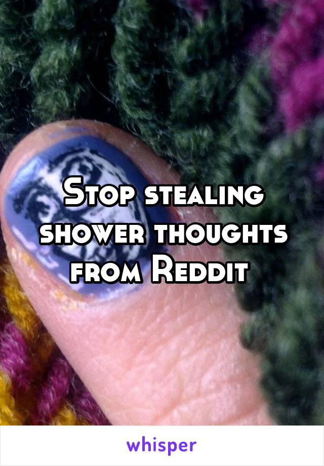 Stop stealing shower thoughts from Reddit 