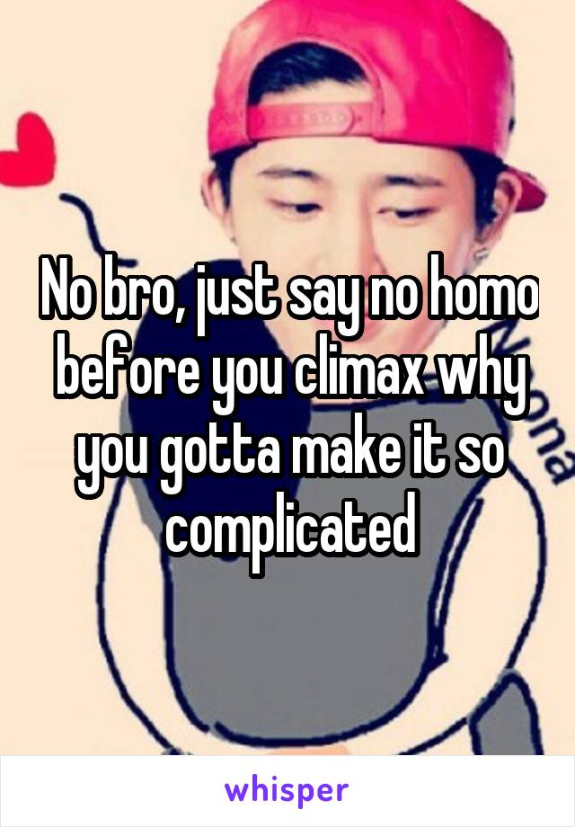 No bro, just say no homo before you climax why you gotta make it so complicated