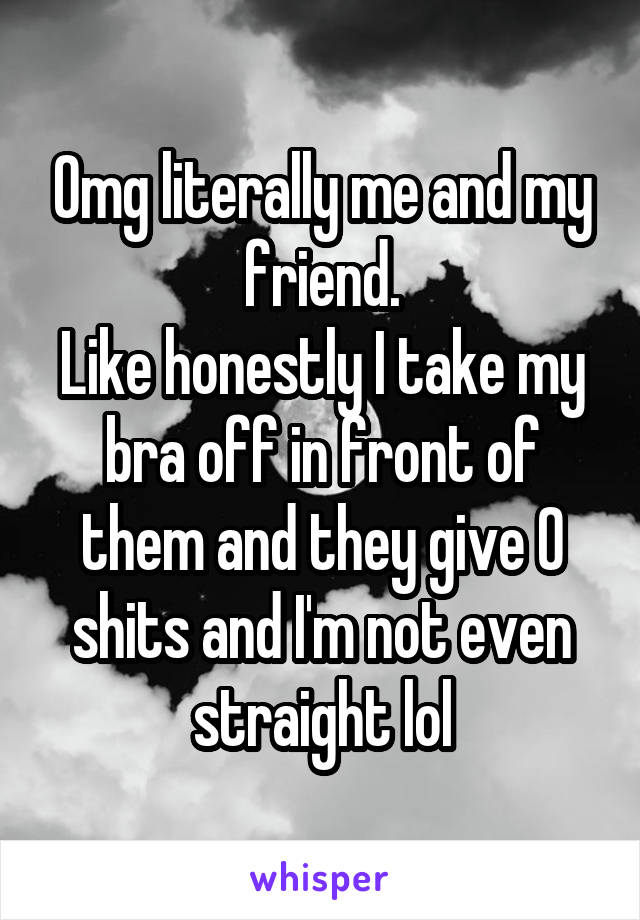 Omg literally me and my friend.
Like honestly I take my bra off in front of them and they give 0 shits and I'm not even straight lol