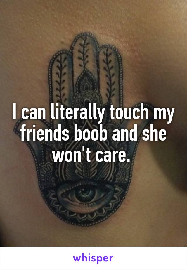 I can literally touch my friends boob and she won't care. 