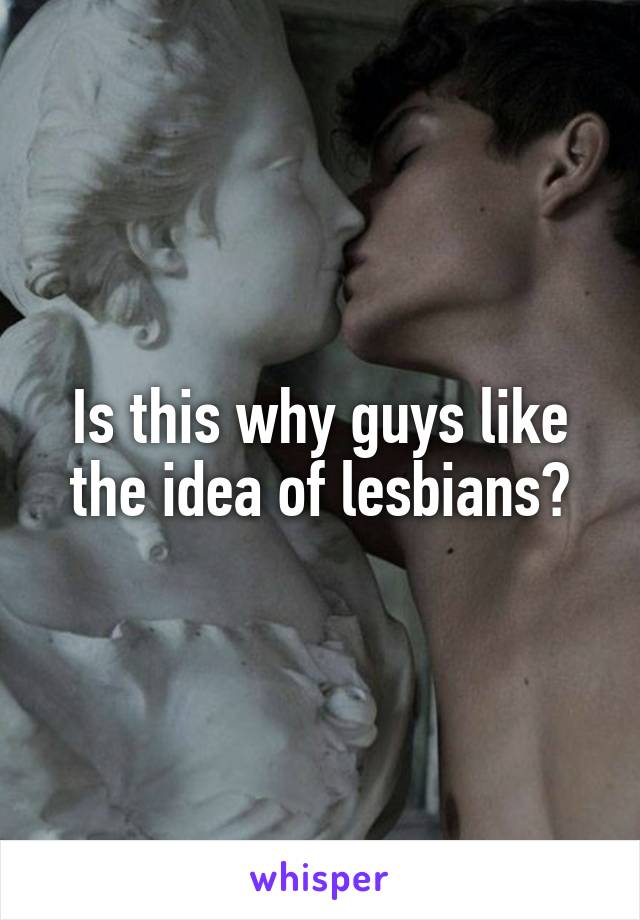 Is this why guys like the idea of lesbians?