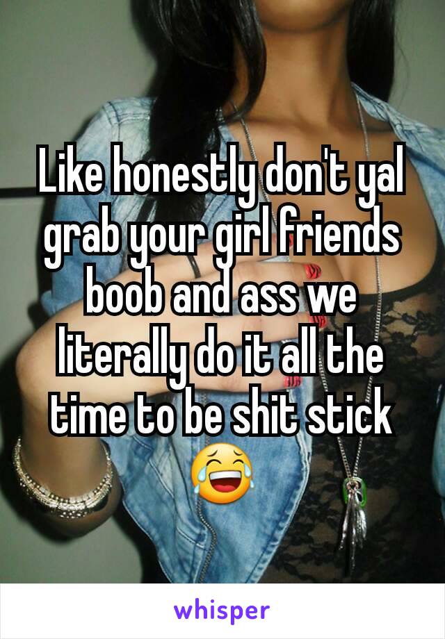 Like honestly don't yal grab your girl friends boob and ass we literally do it all the time to be shit stick😂