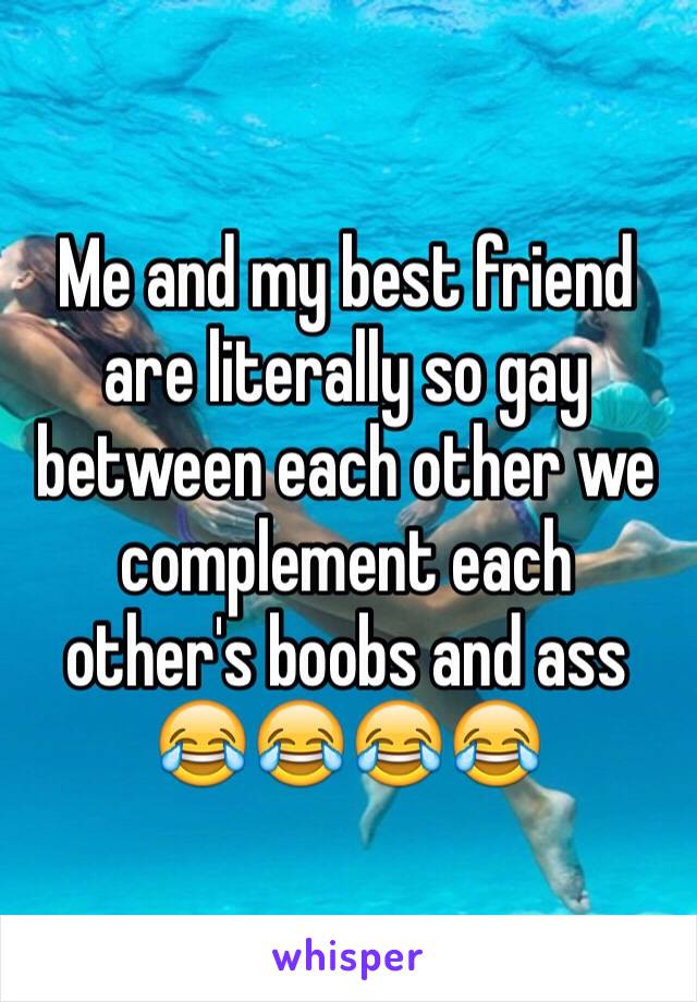 Me and my best friend are literally so gay between each other we complement each other's boobs and ass 😂😂😂😂