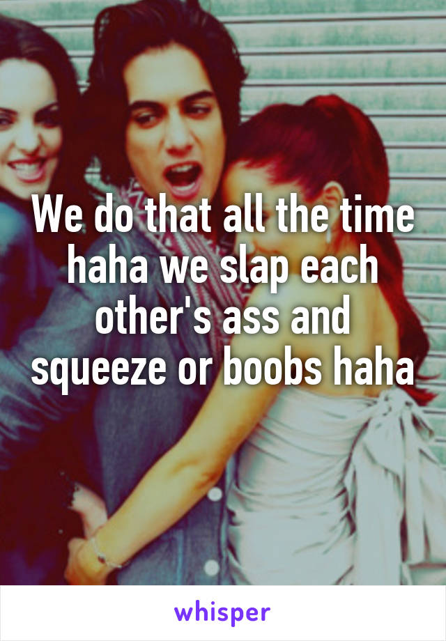 We do that all the time haha we slap each other's ass and squeeze or boobs haha 