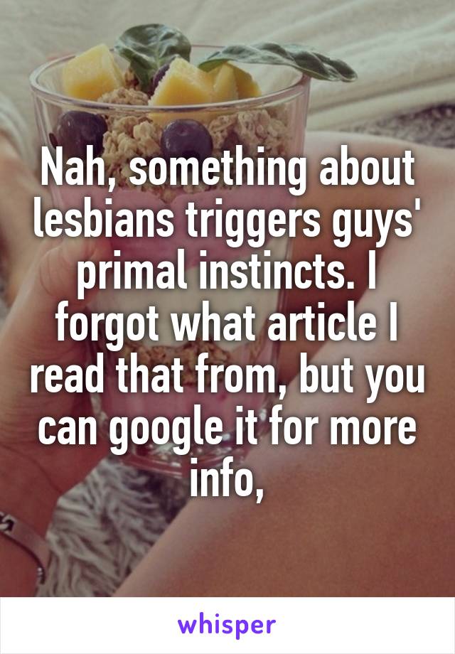 Nah, something about lesbians triggers guys' primal instincts. I forgot what article I read that from, but you can google it for more info,