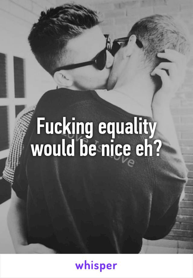 Fucking equality would be nice eh?