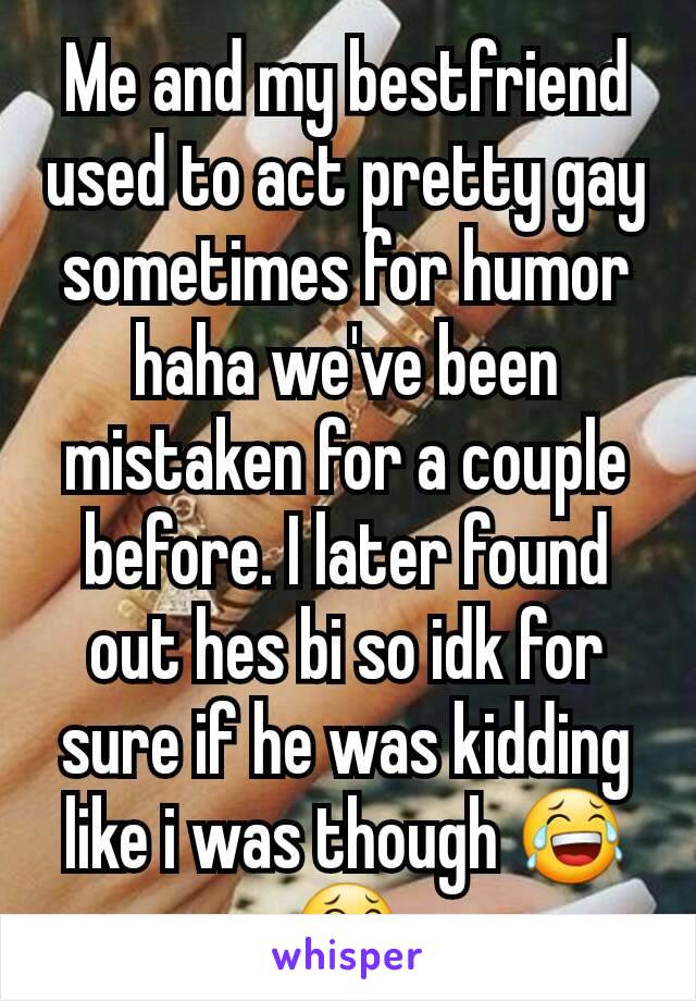 Me and my bestfriend used to act pretty gay sometimes for humor haha we've been mistaken for a couple before. I later found out hes bi so idk for sure if he was kidding like i was though 😂😂