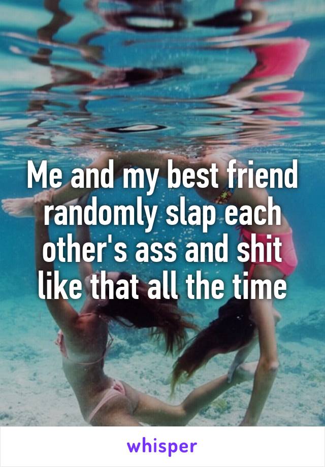 Me and my best friend randomly slap each other's ass and shit like that all the time