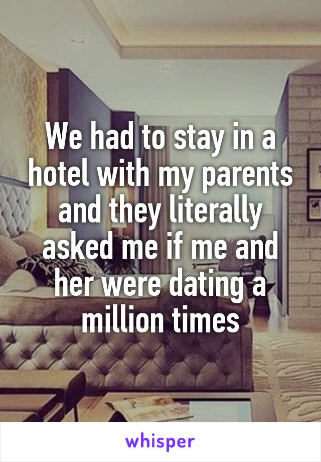 We had to stay in a hotel with my parents and they literally asked me if me and her were dating a million times