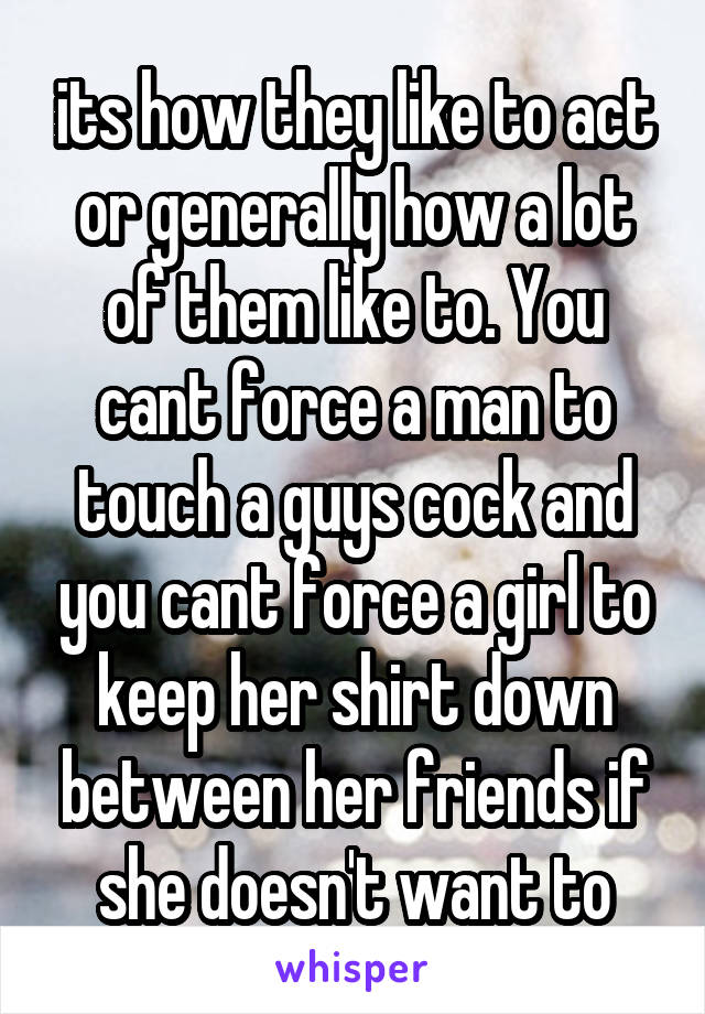 its how they like to act or generally how a lot of them like to. You cant force a man to touch a guys cock and you cant force a girl to keep her shirt down between her friends if she doesn't want to