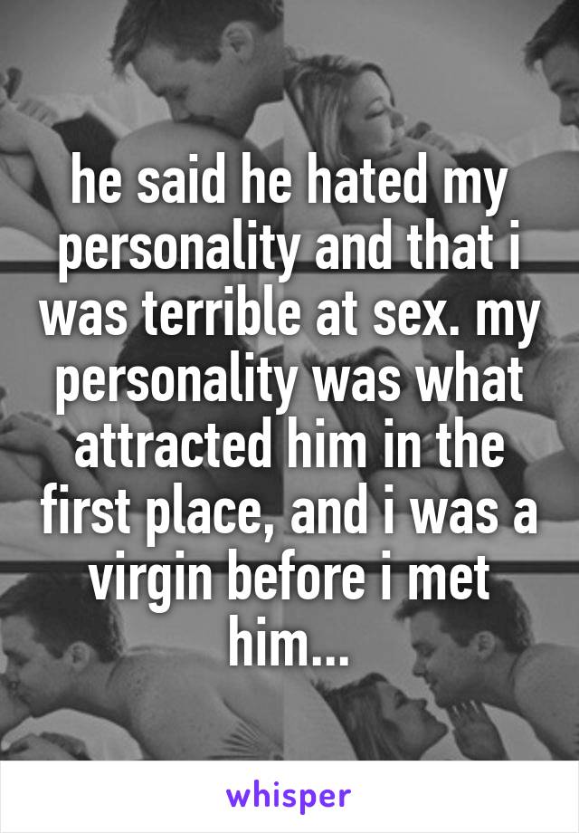 he said he hated my personality and that i was terrible at sex. my personality was what attracted him in the first place, and i was a virgin before i met him...