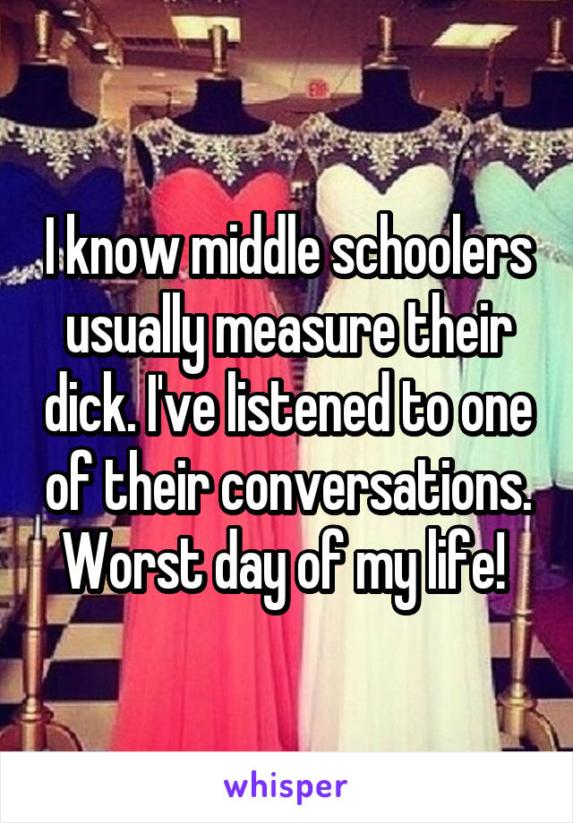 I know middle schoolers usually measure their dick. I've listened to one of their conversations. Worst day of my life! 