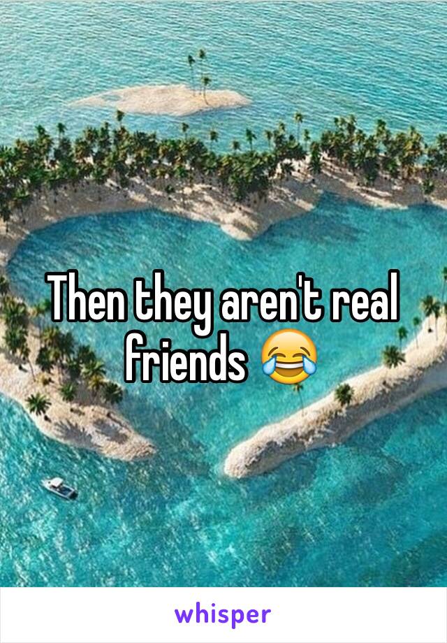 Then they aren't real friends 😂