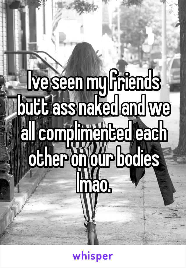 Ive seen my friends butt ass naked and we all complimented each other on our bodies lmao.