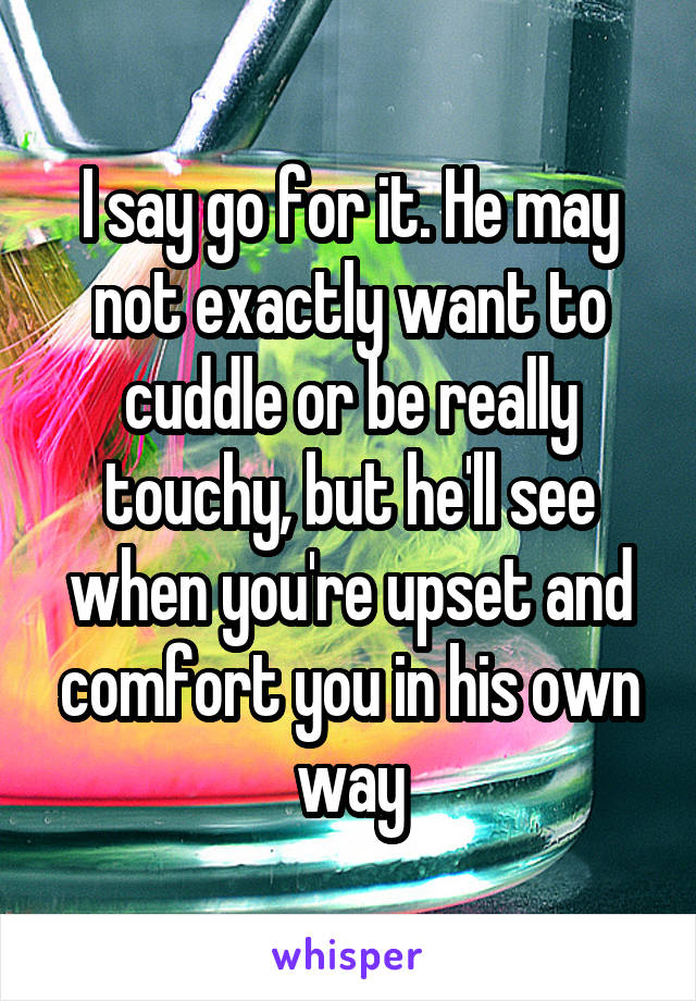 I say go for it. He may not exactly want to cuddle or be really touchy, but he'll see when you're upset and comfort you in his own way