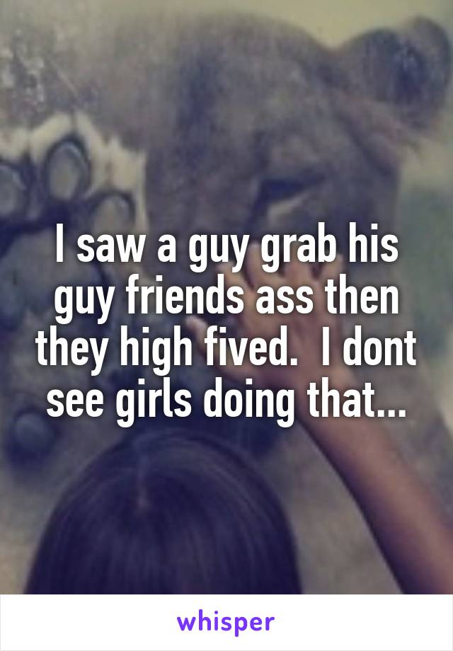 I saw a guy grab his guy friends ass then they high fived.  I dont see girls doing that...