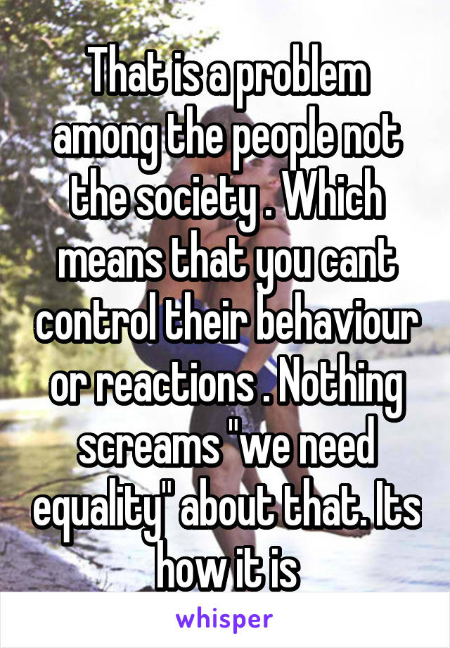 That is a problem among the people not the society . Which means that you cant control their behaviour or reactions . Nothing screams "we need equality" about that. Its how it is