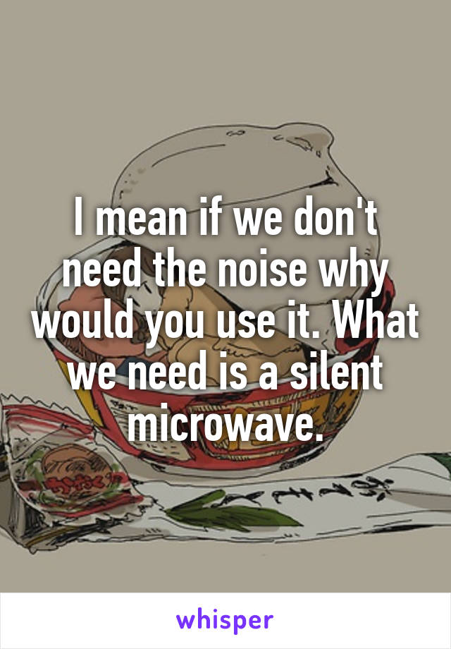 I mean if we don't need the noise why would you use it. What we need is a silent microwave.