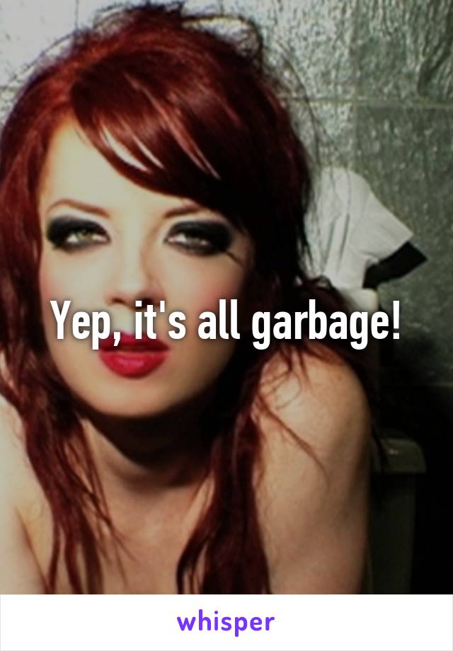Yep, it's all garbage!
