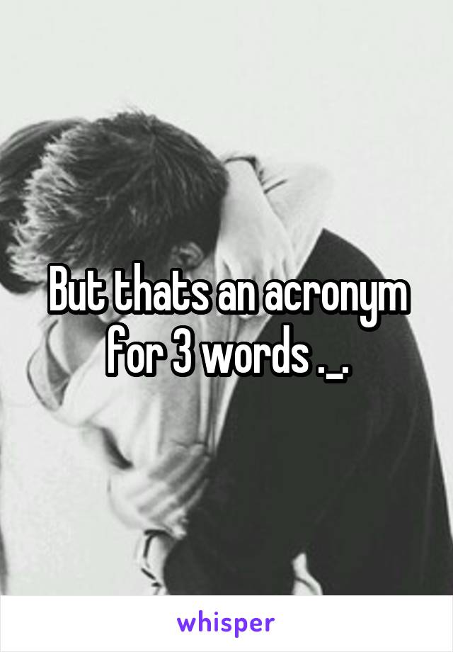 But thats an acronym for 3 words ._.