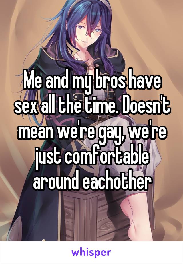 Me and my bros have sex all the time. Doesn't mean we're gay, we're just comfortable around eachother