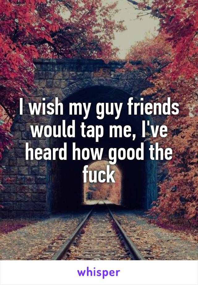 I wish my guy friends would tap me, I've heard how good the fuck