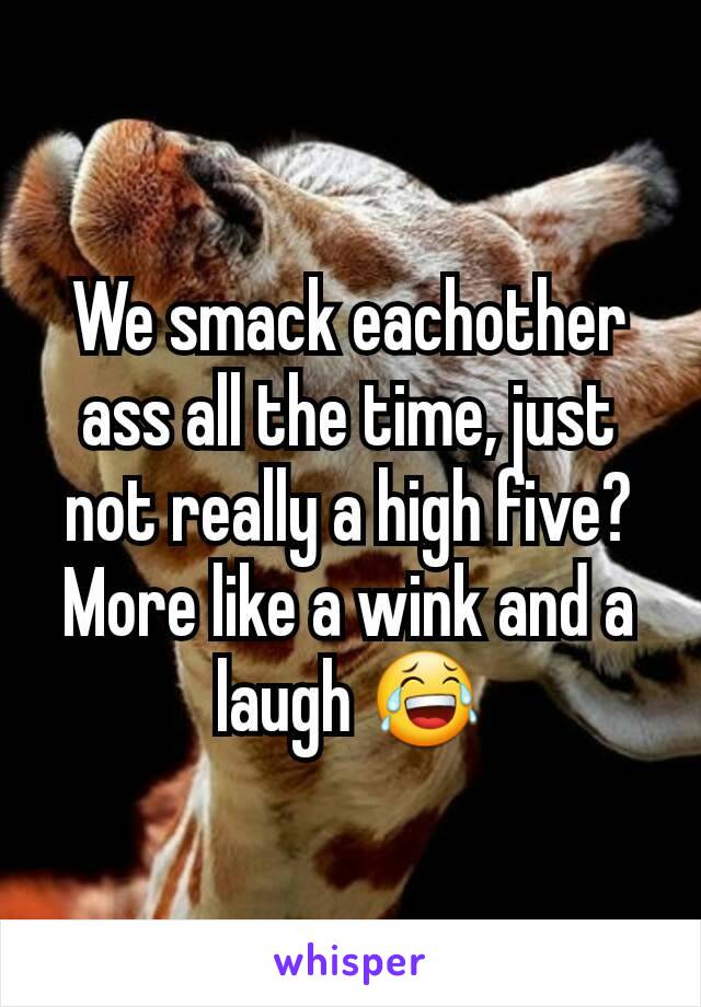 We smack eachother ass all the time, just not really a high five? More like a wink and a laugh 😂