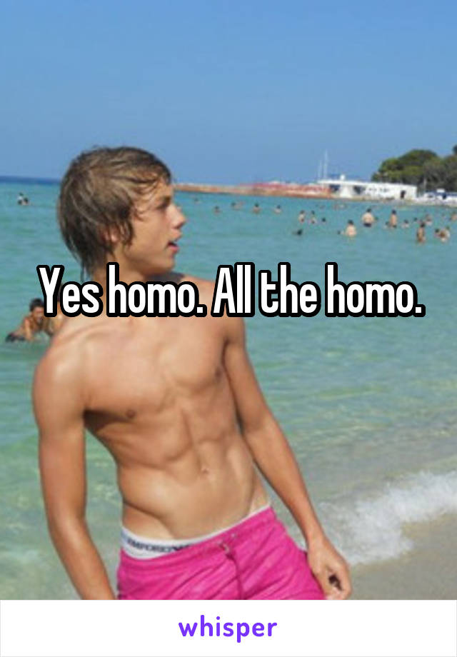 Yes homo. All the homo.
