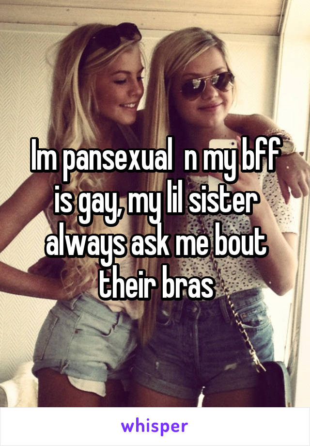 Im pansexual  n my bff is gay, my lil sister always ask me bout their bras