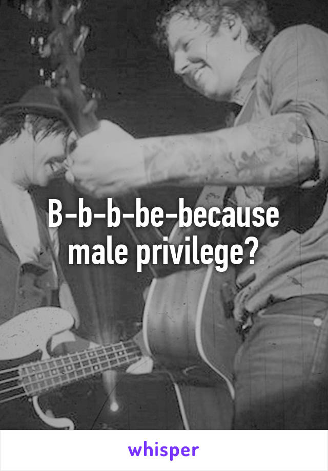 B-b-b-be-because male privilege?