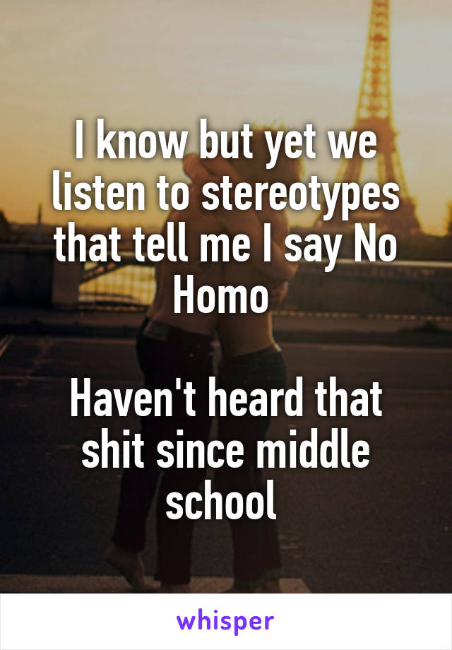I know but yet we listen to stereotypes that tell me I say No Homo 

Haven't heard that shit since middle school 