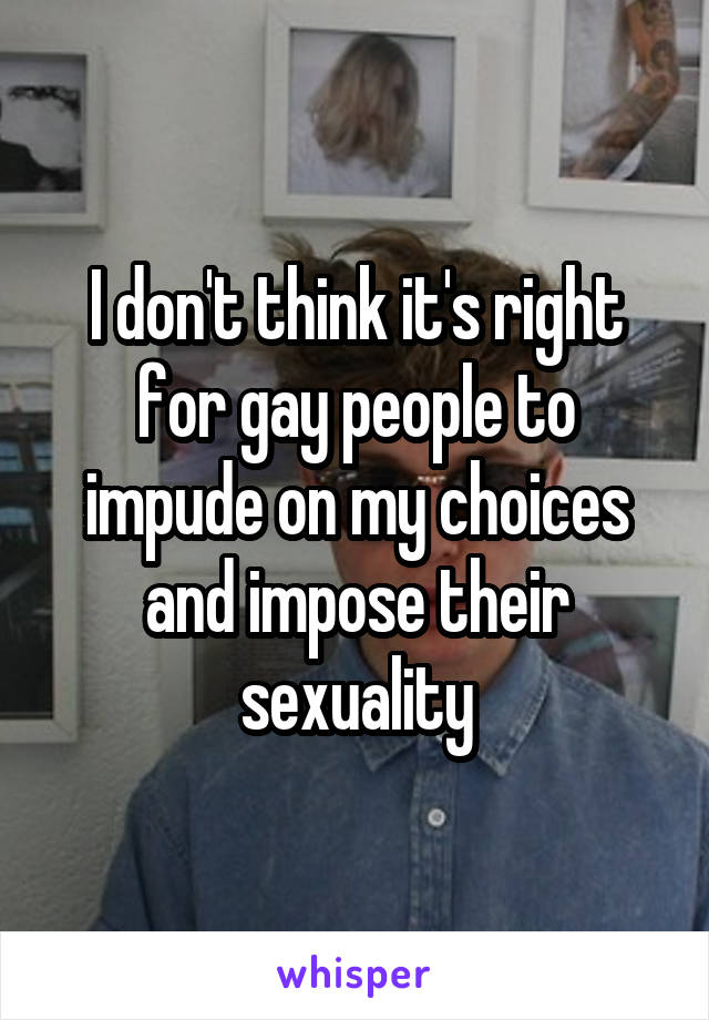 I don't think it's right for gay people to impude on my choices and impose their sexuality