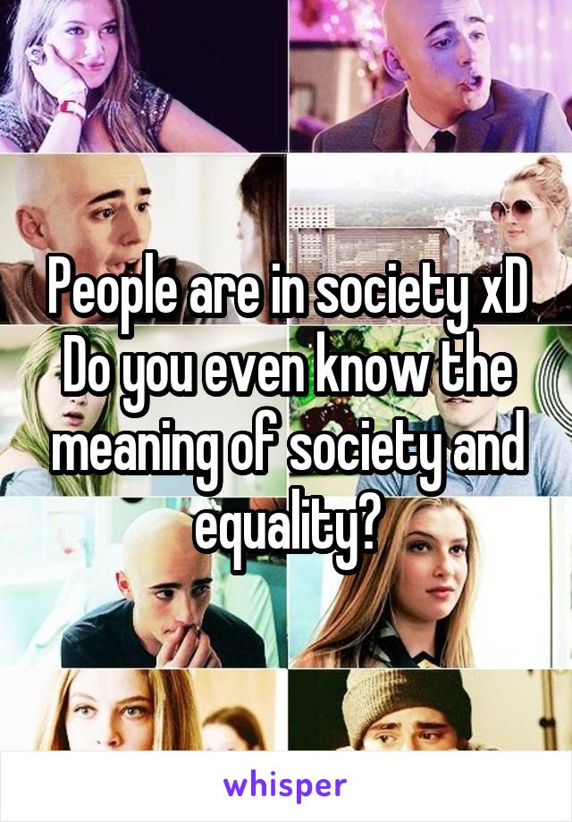 People are in society xD Do you even know the meaning of society and equality?