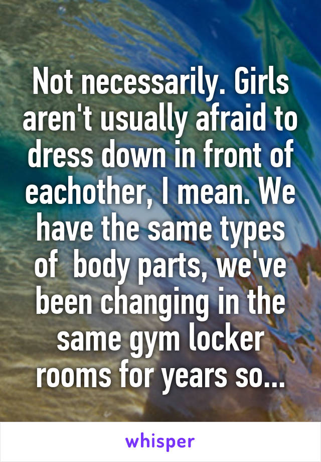 Not necessarily. Girls aren't usually afraid to dress down in front of eachother, I mean. We have the same types of  body parts, we've been changing in the same gym locker rooms for years so...