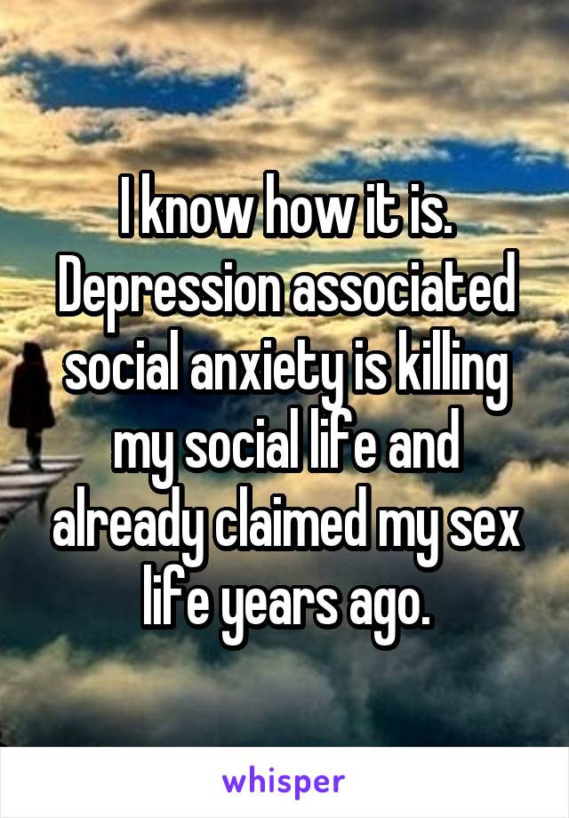 I know how it is. Depression associated social anxiety is killing my social life and already claimed my sex life years ago.