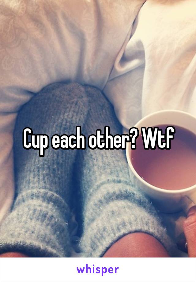 Cup each other? Wtf