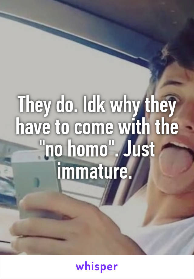 They do. Idk why they have to come with the "no homo". Just immature. 