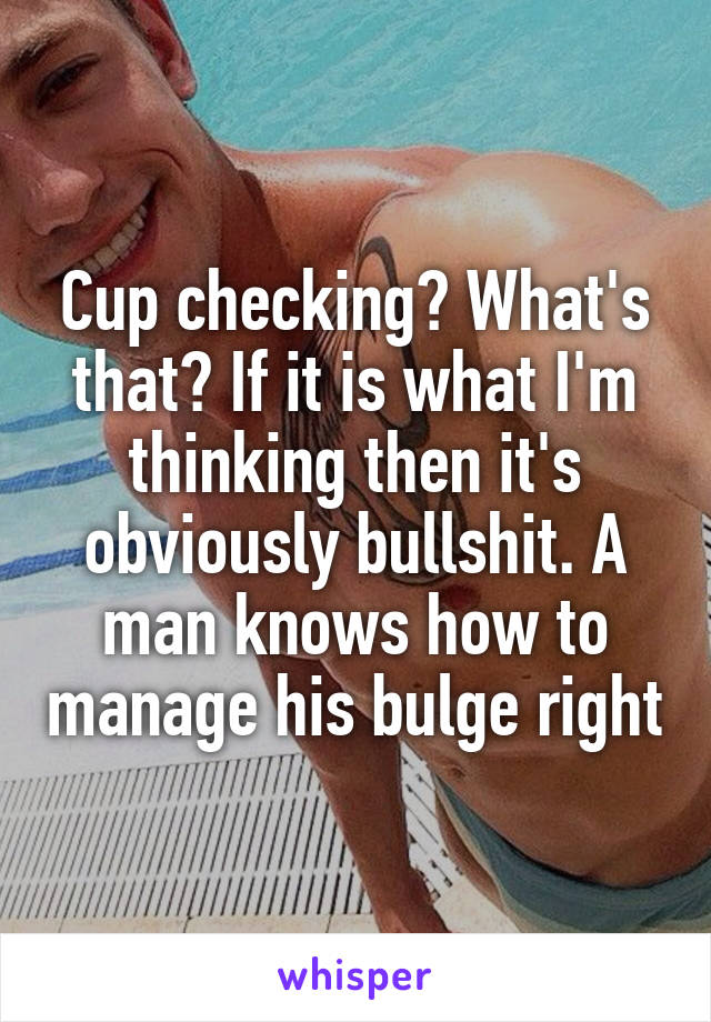 Cup checking? What's that? If it is what I'm thinking then it's obviously bullshit. A man knows how to manage his bulge right