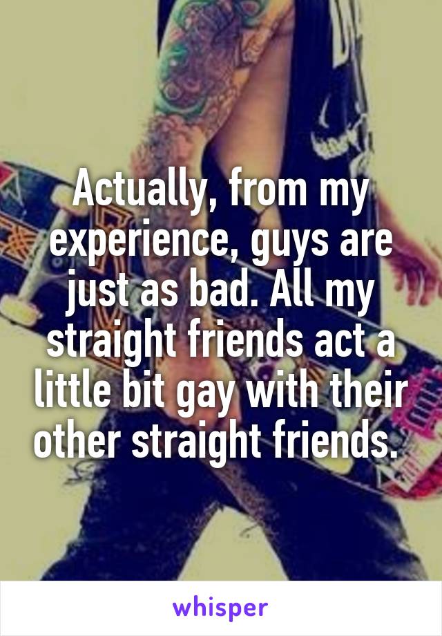 Actually, from my experience, guys are just as bad. All my straight friends act a little bit gay with their other straight friends. 