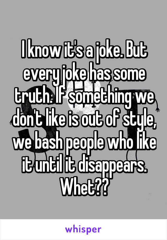 I know it's a joke. But every joke has some truth. If something we don't like is out of style, we bash people who like it until it disappears. Whet??