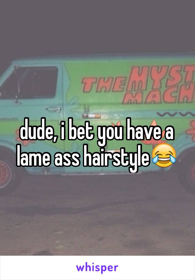 dude, i bet you have a lame ass hairstyle😂
