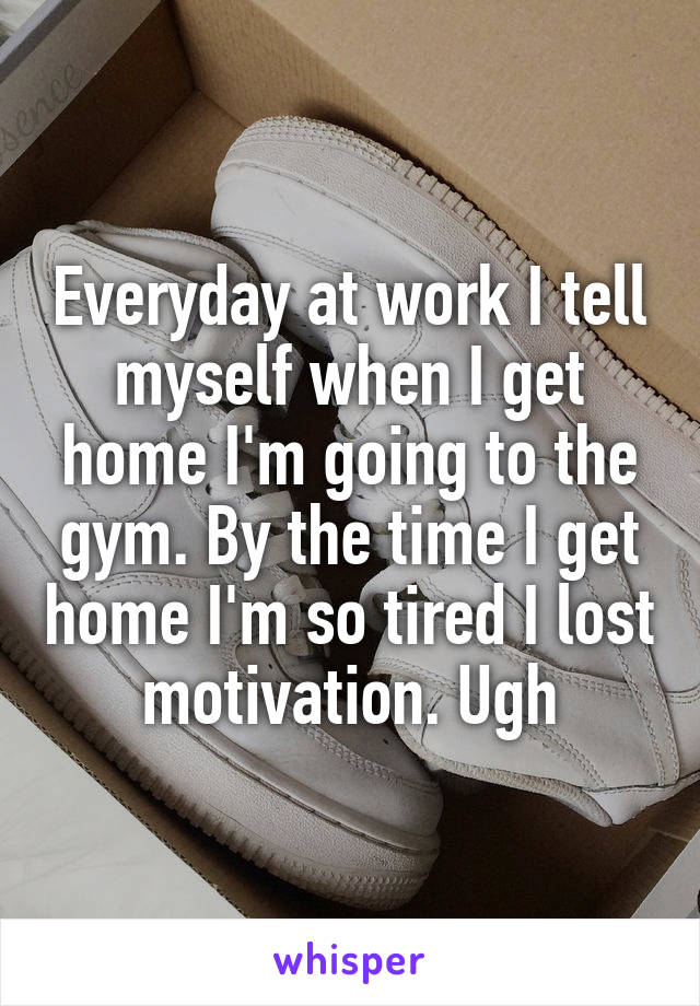 Everyday at work I tell myself when I get home I'm going to the gym. By the time I get home I'm so tired I lost motivation. Ugh