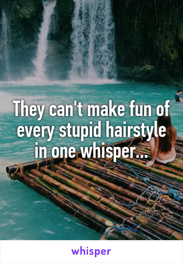They can't make fun of every stupid hairstyle in one whisper...