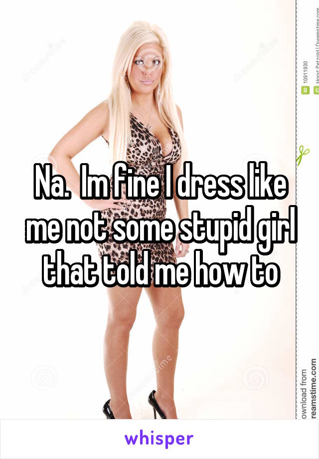 Na.  Im fine I dress like me not some stupid girl that told me how to