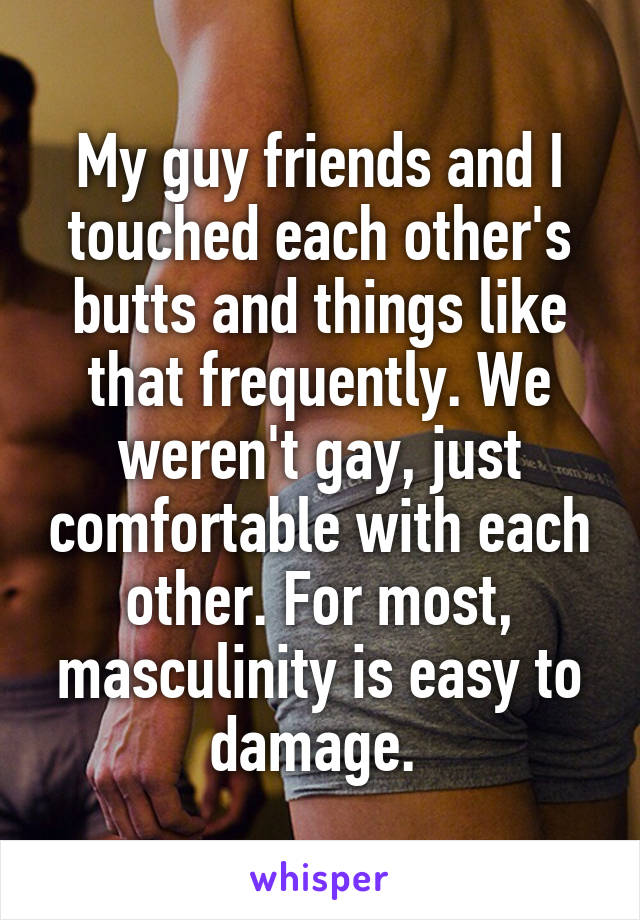 My guy friends and I touched each other's butts and things like that frequently. We weren't gay, just comfortable with each other. For most, masculinity is easy to damage. 