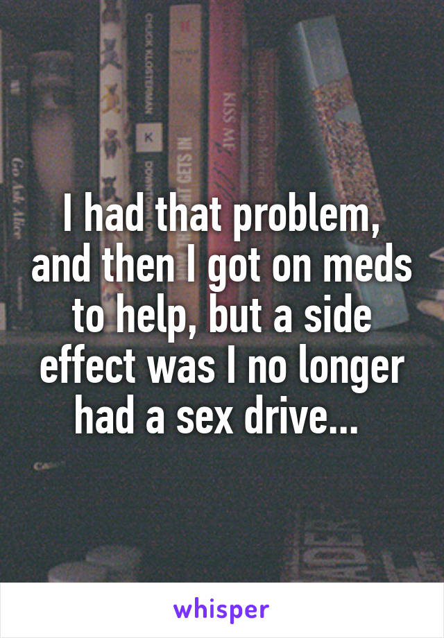 I had that problem, and then I got on meds to help, but a side effect was I no longer had a sex drive... 