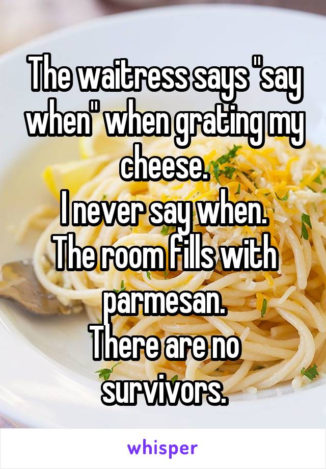 The waitress says "say when" when grating my cheese.
I never say when.
The room fills with parmesan.
There are no survivors.